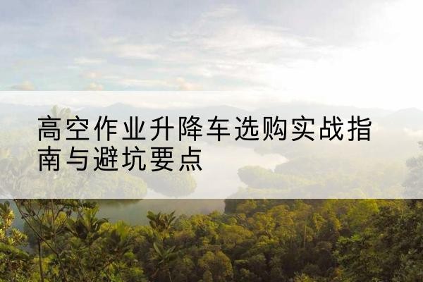 黄南升降车怎么选-高空作业升降车选购实战指南与避坑要点
