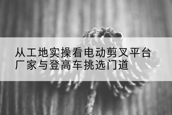 黄南电动剪叉升降平台厂家-从工地实操看电动剪叉平台厂家与登高车挑选门道
