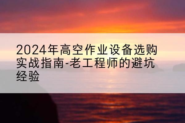黄南高空作业升降机厂家推荐-2024年高空作业设备选购实战指南-老工程师的避坑经验