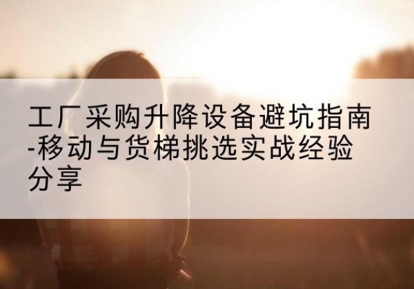 黄南移动式升降机怎么选-工厂采购升降设备避坑指南-移动与货梯挑选实战经验分享