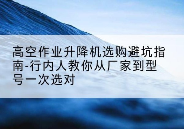 黄南升降平台厂家-高空作业升降机选购避坑指南-行内人教你从厂家到型号一次选对