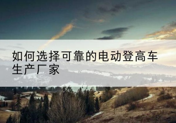 黄南电动登高车厂家-如何选择可靠的电动登高车生产厂家