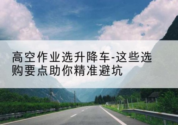 黄南升降车厂家-高空作业选升降车-这些选购要点助你*避坑