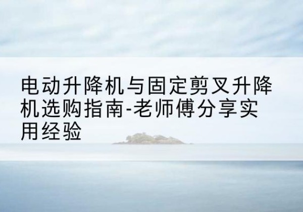 黄南电动升降机怎么选-电动升降机与固定剪叉升降机选购指南-老师傅分享实用经验
