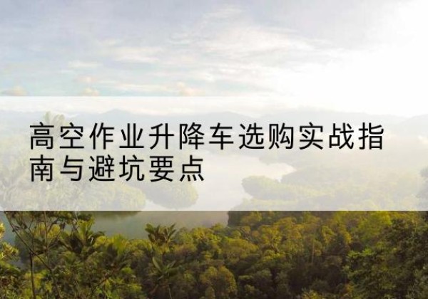 黄南升降车怎么选-高空作业升降车选购实战指南与避坑要点