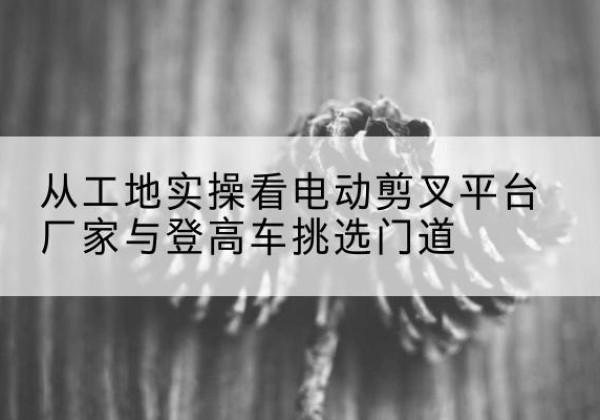 黄南电动剪叉升降平台厂家-从工地实操看电动剪叉平台厂家与登高车挑选门道