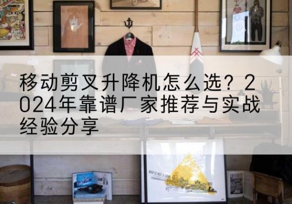 黄南升降平台厂家推荐-移动剪叉升降机怎么选？2024年靠谱厂家推荐与实战经验分享