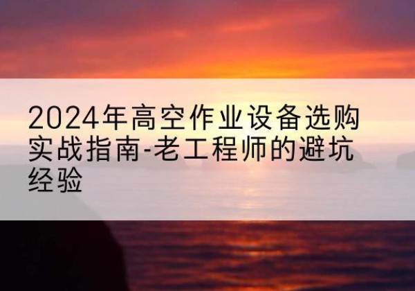 黄南高空作业升降机厂家推荐-2024年高空作业设备选购实战指南-老工程师的避坑经验
